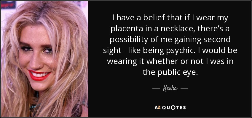 I have a belief that if I wear my placenta in a necklace, there’s a possibility of me gaining second sight - like being psychic. I would be wearing it whether or not I was in the public eye. - Kesha