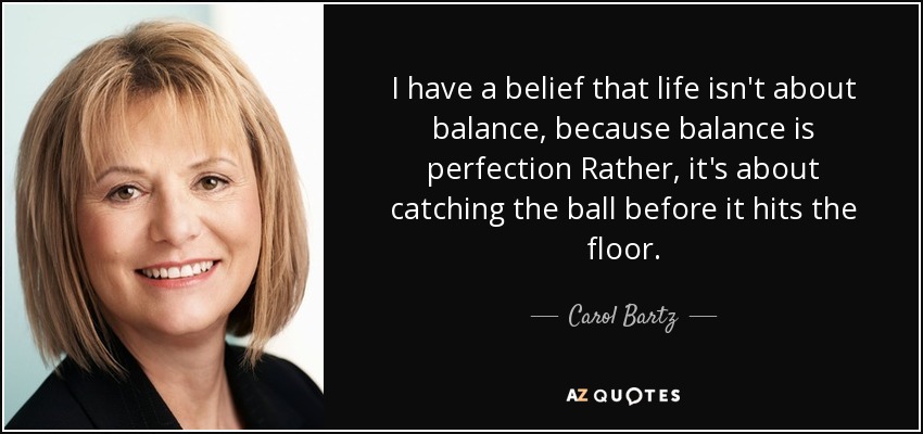 I have a belief that life isn't about balance, because balance is perfection Rather, it's about catching the ball before it hits the floor. - Carol Bartz