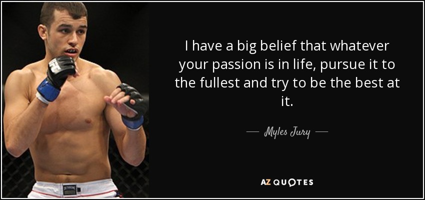 I have a big belief that whatever your passion is in life, pursue it to the fullest and try to be the best at it. - Myles Jury