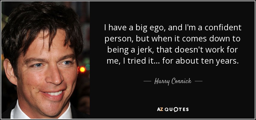 I have a big ego, and I'm a confident person, but when it comes down to being a jerk, that doesn't work for me, I tried it... for about ten years. - Harry Connick, Jr.