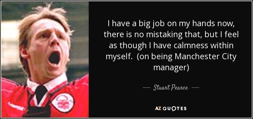 I have a big job on my hands now, there is no mistaking that, but I feel as though I have calmness within myself. (on being Manchester City manager) - Stuart Pearce