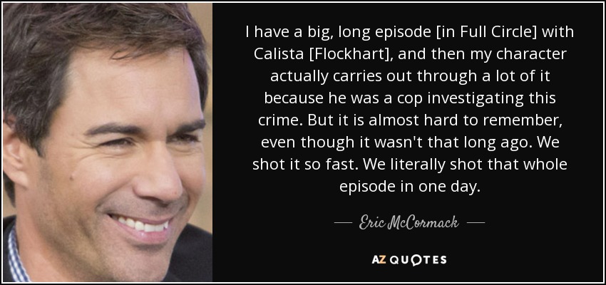 I have a big, long episode [in Full Circle] with Calista [Flockhart], and then my character actually carries out through a lot of it because he was a cop investigating this crime. But it is almost hard to remember, even though it wasn't that long ago. We shot it so fast. We literally shot that whole episode in one day. - Eric McCormack