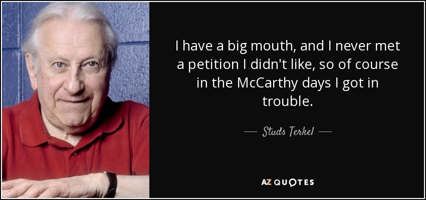 I have a big mouth, and I never met a petition I didn't like, so of course in the McCarthy days I got in trouble. - Studs Terkel
