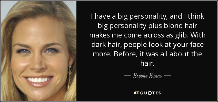 I have a big personality, and I think big personality plus blond hair makes me come across as glib. With dark hair, people look at your face more. Before, it was all about the hair. - Brooke Burns