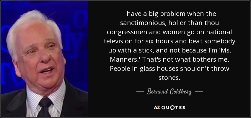 I have a big problem when the sanctimonious, holier than thou congressmen and women go on national television for six hours and beat somebody up with a stick, and not because I'm 'Ms. Manners.' That's not what bothers me. People in glass houses shouldn't throw stones. - Bernard Goldberg