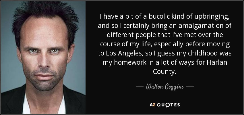 I have a bit of a bucolic kind of upbringing, and so I certainly bring an amalgamation of different people that I've met over the course of my life, especially before moving to Los Angeles, so I guess my childhood was my homework in a lot of ways for Harlan County. - Walton Goggins
