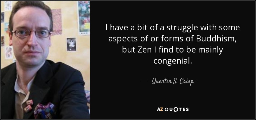 I have a bit of a struggle with some aspects of or forms of Buddhism, but Zen I find to be mainly congenial. - Quentin S. Crisp
