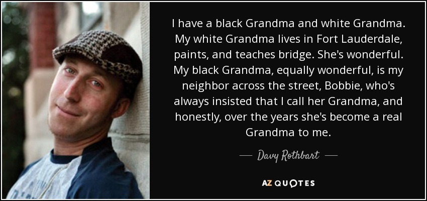I have a black Grandma and white Grandma. My white Grandma lives in Fort Lauderdale, paints, and teaches bridge. She's wonderful. My black Grandma, equally wonderful, is my neighbor across the street, Bobbie, who's always insisted that I call her Grandma, and honestly, over the years she's become a real Grandma to me. - Davy Rothbart