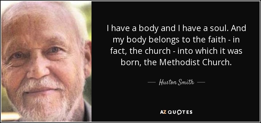 I have a body and I have a soul. And my body belongs to the faith - in fact, the church - into which it was born, the Methodist Church. - Huston Smith
