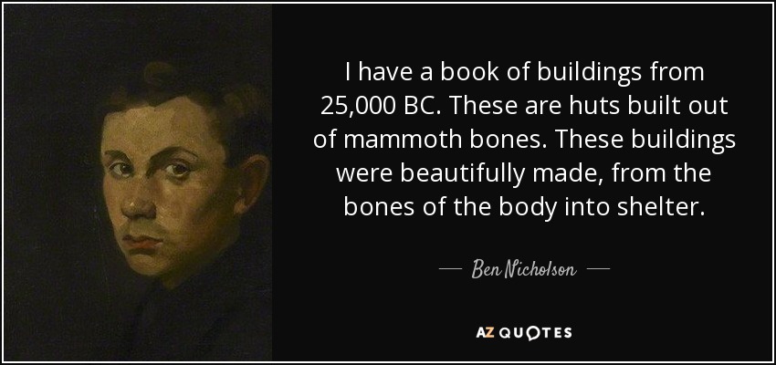 I have a book of buildings from 25,000 BC. These are huts built out of mammoth bones. These buildings were beautifully made, from the bones of the body into shelter. - Ben Nicholson