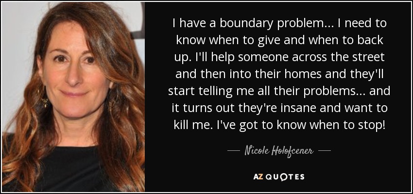 I have a boundary problem... I need to know when to give and when to back up. I'll help someone across the street and then into their homes and they'll start telling me all their problems... and it turns out they're insane and want to kill me. I've got to know when to stop! - Nicole Holofcener