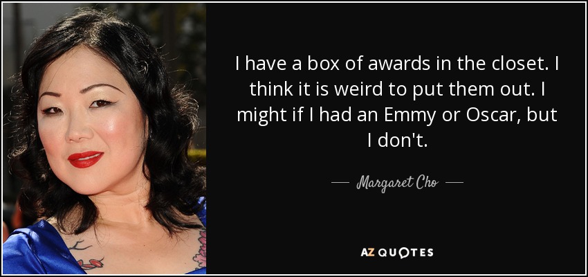 I have a box of awards in the closet. I think it is weird to put them out. I might if I had an Emmy or Oscar, but I don't. - Margaret Cho