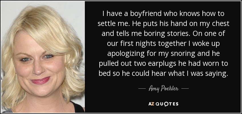 I have a boyfriend who knows how to settle me. He puts his hand on my chest and tells me boring stories. On one of our first nights together I woke up apologizing for my snoring and he pulled out two earplugs he had worn to bed so he could hear what I was saying. - Amy Poehler