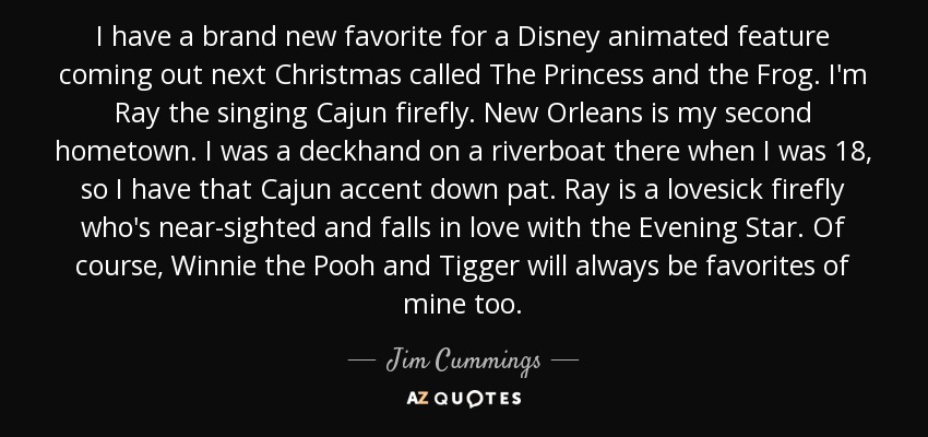 I have a brand new favorite for a Disney animated feature coming out next Christmas called The Princess and the Frog. I'm Ray the singing Cajun firefly. New Orleans is my second hometown. I was a deckhand on a riverboat there when I was 18, so I have that Cajun accent down pat. Ray is a lovesick firefly who's near-sighted and falls in love with the Evening Star. Of course, Winnie the Pooh and Tigger will always be favorites of mine too. - Jim Cummings