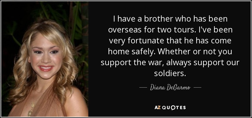 I have a brother who has been overseas for two tours. I've been very fortunate that he has come home safely. Whether or not you support the war, always support our soldiers. - Diana DeGarmo