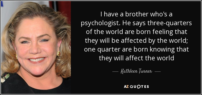 I have a brother who's a psychologist. He says three-quarters of the world are born feeling that they will be affected by the world; one quarter are born knowing that they will affect the world - Kathleen Turner