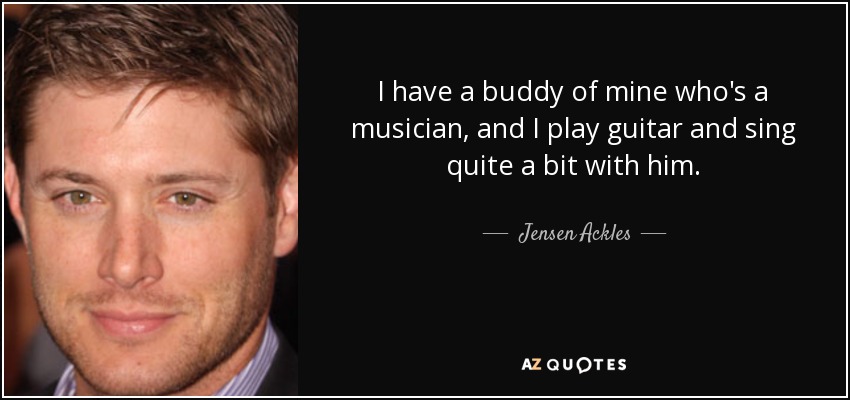 I have a buddy of mine who's a musician, and I play guitar and sing quite a bit with him. - Jensen Ackles