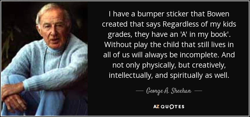 I have a bumper sticker that Bowen created that says Regardless of my kids grades, they have an 'A' in my book'. Without play the child that still lives in all of us will always be incomplete. And not only physically, but creatively, intellectually, and spiritually as well. - George A. Sheehan