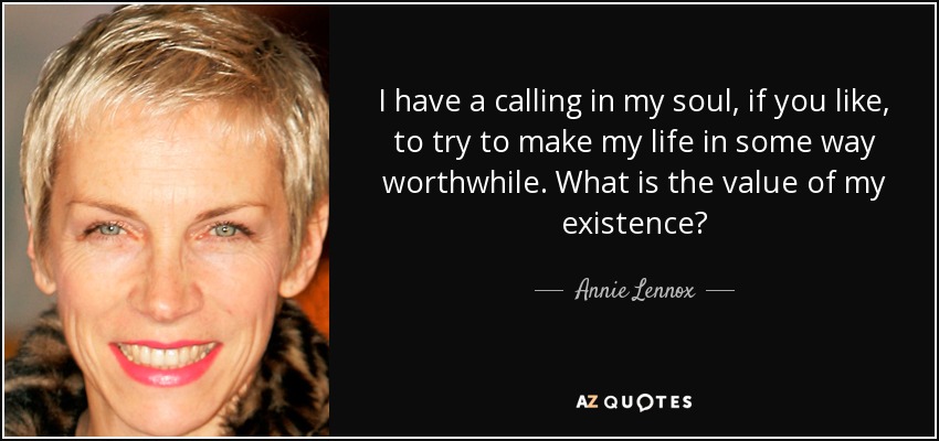 I have a calling in my soul, if you like, to try to make my life in some way worthwhile. What is the value of my existence? - Annie Lennox
