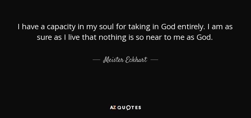 I have a capacity in my soul for taking in God entirely. I am as sure as I live that nothing is so near to me as God. - Meister Eckhart