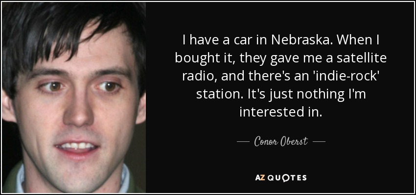 I have a car in Nebraska. When I bought it, they gave me a satellite radio, and there's an 'indie-rock' station. It's just nothing I'm interested in. - Conor Oberst