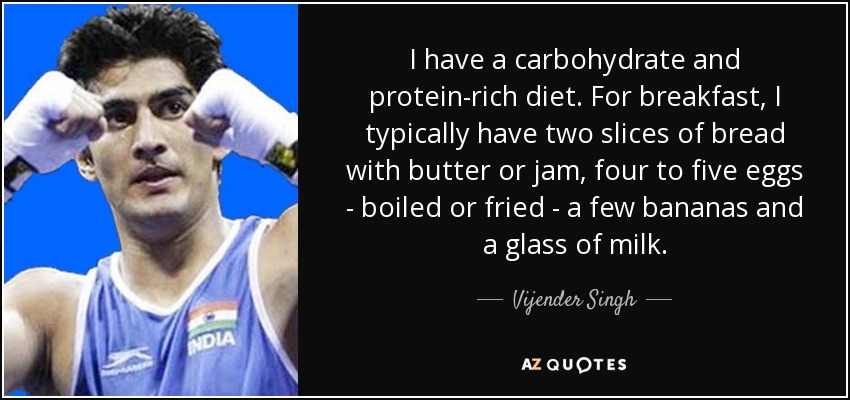 I have a carbohydrate and protein-rich diet. For breakfast, I typically have two slices of bread with butter or jam, four to five eggs - boiled or fried - a few bananas and a glass of milk. - Vijender Singh