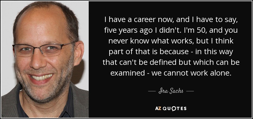 I have a career now, and I have to say, five years ago I didn't. I'm 50, and you never know what works, but I think part of that is because - in this way that can't be defined but which can be examined - we cannot work alone. - Ira Sachs