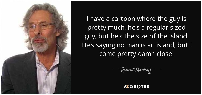 I have a cartoon where the guy is pretty much, he's a regular-sized guy, but he's the size of the island. He's saying no man is an island, but I come pretty damn close. - Robert Mankoff