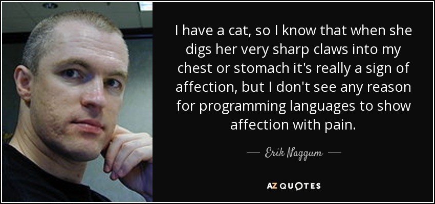 I have a cat, so I know that when she digs her very sharp claws into my chest or stomach it's really a sign of affection, but I don't see any reason for programming languages to show affection with pain. - Erik Naggum