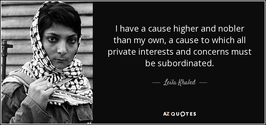 I have a cause higher and nobler than my own, a cause to which all private interests and concerns must be subordinated. - Leila Khaled