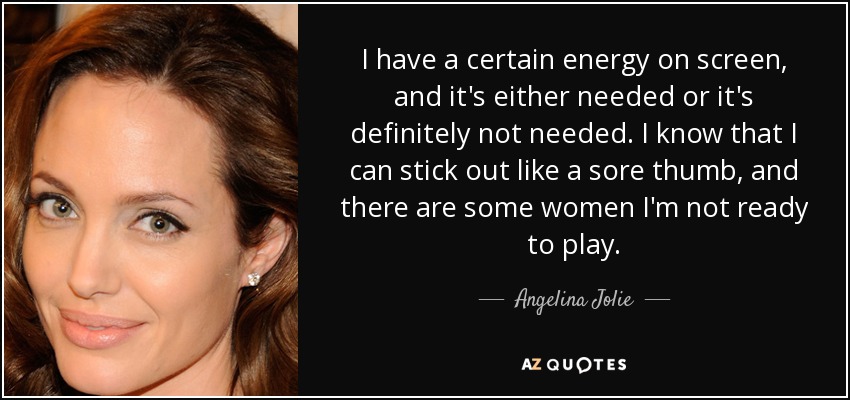 I have a certain energy on screen, and it's either needed or it's definitely not needed. I know that I can stick out like a sore thumb, and there are some women I'm not ready to play. - Angelina Jolie