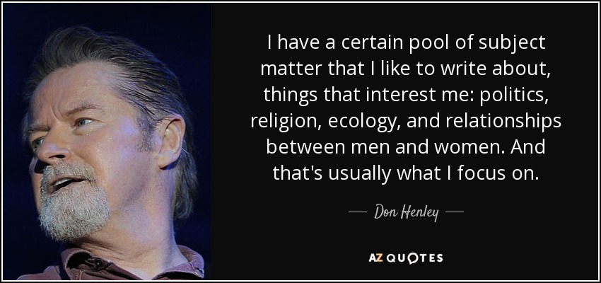 I have a certain pool of subject matter that I like to write about, things that interest me: politics, religion, ecology, and relationships between men and women. And that's usually what I focus on. - Don Henley