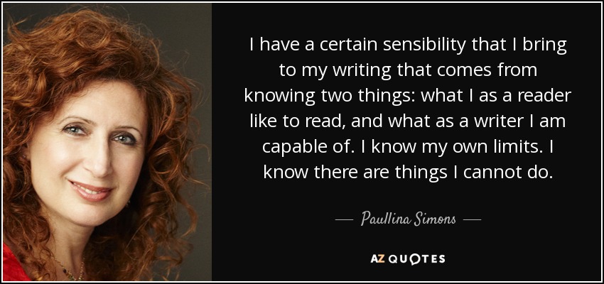 I have a certain sensibility that I bring to my writing that comes from knowing two things: what I as a reader like to read, and what as a writer I am capable of. I know my own limits. I know there are things I cannot do. - Paullina Simons
