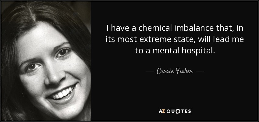 I have a chemical imbalance that, in its most extreme state, will lead me to a mental hospital. - Carrie Fisher