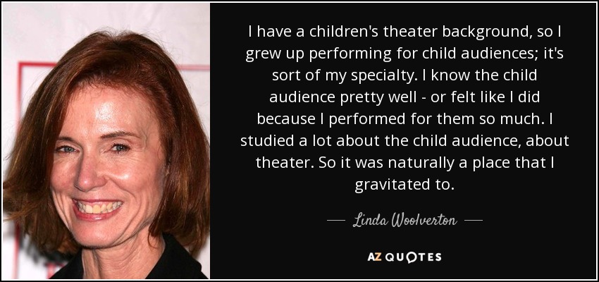 I have a children's theater background, so I grew up performing for child audiences; it's sort of my specialty. I know the child audience pretty well - or felt like I did because I performed for them so much. I studied a lot about the child audience, about theater. So it was naturally a place that I gravitated to. - Linda Woolverton