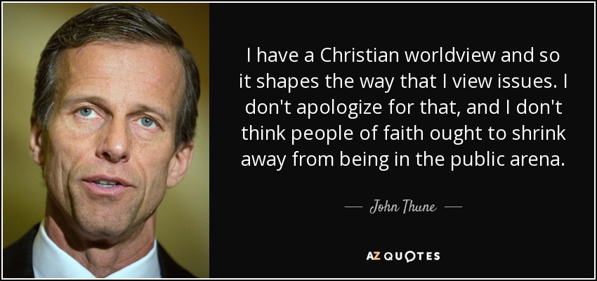 I have a Christian worldview and so it shapes the way that I view issues. I don't apologize for that, and I don't think people of faith ought to shrink away from being in the public arena. - John Thune