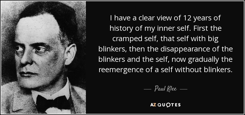 I have a clear view of 12 years of history of my inner self. First the cramped self, that self with big blinkers, then the disappearance of the blinkers and the self, now gradually the reemergence of a self without blinkers. - Paul Klee