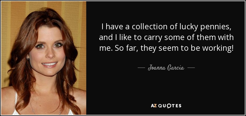 I have a collection of lucky pennies, and I like to carry some of them with me. So far, they seem to be working! - Joanna Garcia