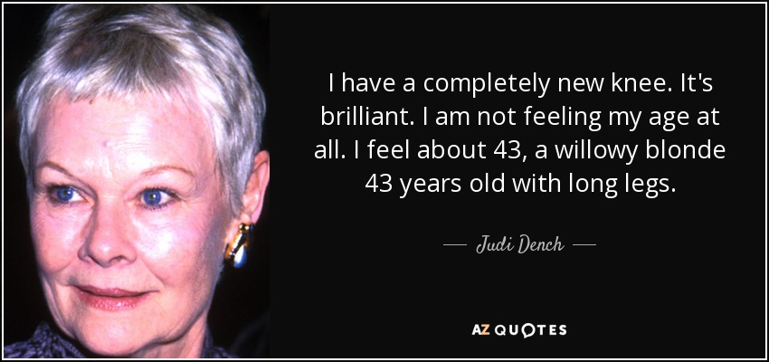 I have a completely new knee. It's brilliant. I am not feeling my age at all. I feel about 43, a willowy blonde 43 years old with long legs. - Judi Dench