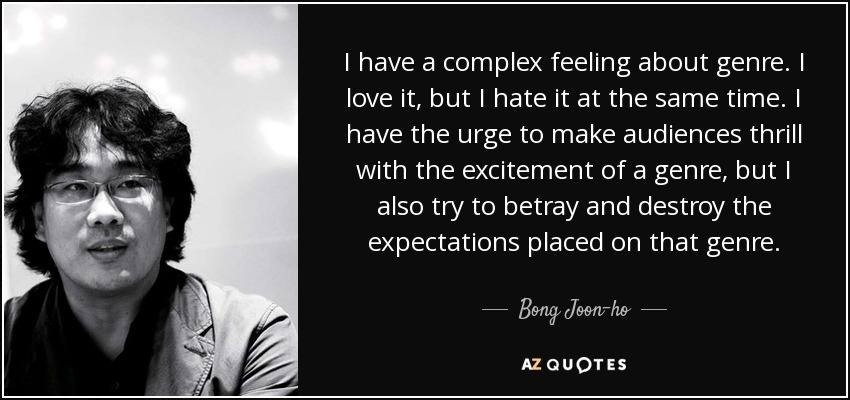 I have a complex feeling about genre. I love it, but I hate it at the same time. I have the urge to make audiences thrill with the excitement of a genre, but I also try to betray and destroy the expectations placed on that genre. - Bong Joon-ho