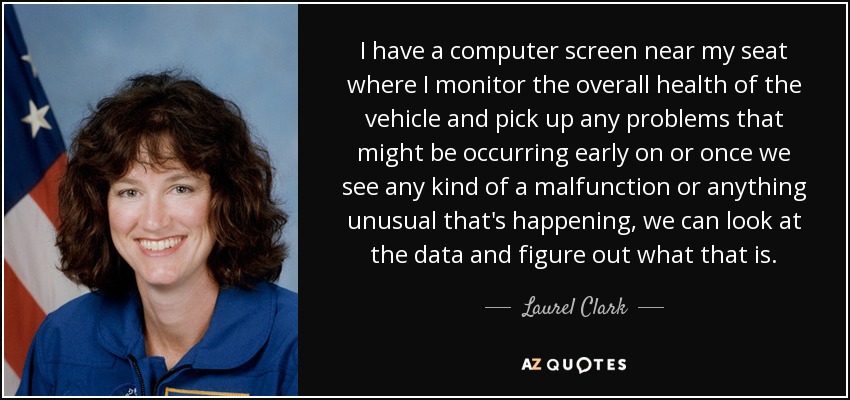 I have a computer screen near my seat where I monitor the overall health of the vehicle and pick up any problems that might be occurring early on or once we see any kind of a malfunction or anything unusual that's happening, we can look at the data and figure out what that is. - Laurel Clark