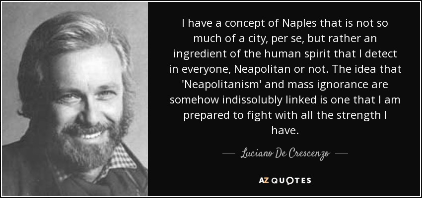 I have a concept of Naples that is not so much of a city, per se, but rather an ingredient of the human spirit that I detect in everyone, Neapolitan or not. The idea that 'Neapolitanism' and mass ignorance are somehow indissolubly linked is one that I am prepared to fight with all the strength I have. - Luciano De Crescenzo