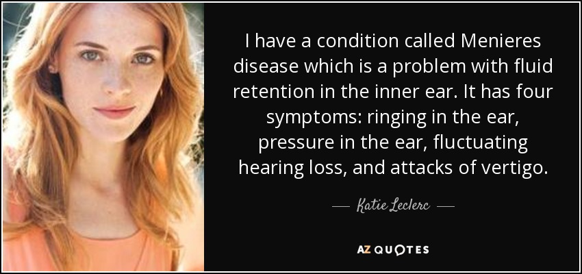I have a condition called Menieres disease which is a problem with fluid retention in the inner ear. It has four symptoms: ringing in the ear, pressure in the ear, fluctuating hearing loss, and attacks of vertigo. - Katie Leclerc