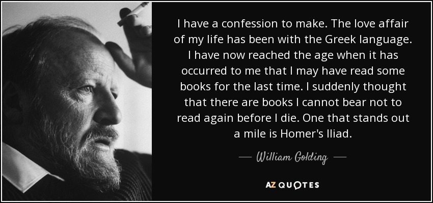 I have a confession to make. The love affair of my life has been with the Greek language. I have now reached the age when it has occurred to me that I may have read some books for the last time. I suddenly thought that there are books I cannot bear not to read again before I die. One that stands out a mile is Homer's Iliad. - William Golding