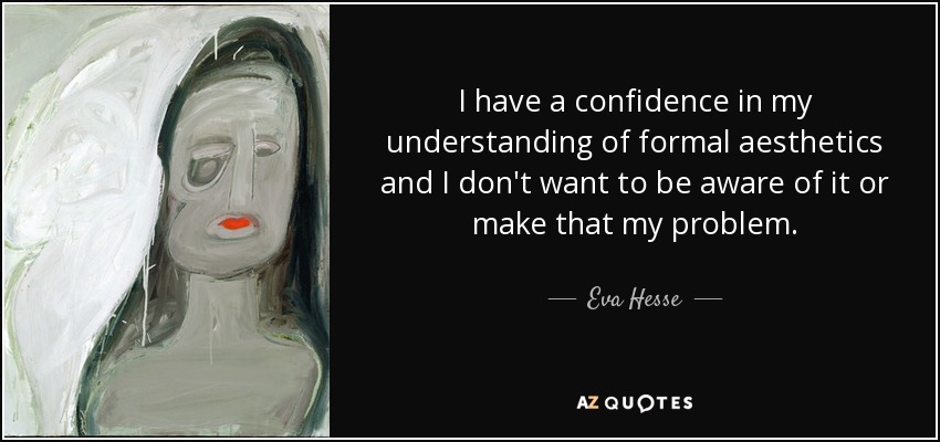 I have a confidence in my understanding of formal aesthetics and I don't want to be aware of it or make that my problem. - Eva Hesse