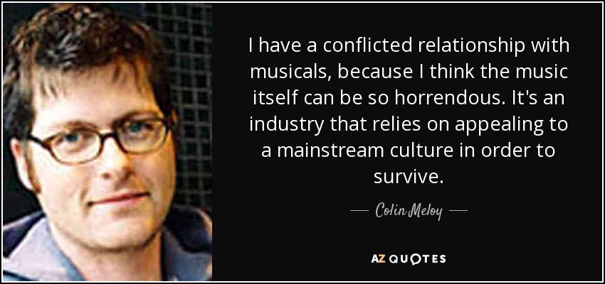 I have a conflicted relationship with musicals, because I think the music itself can be so horrendous. It's an industry that relies on appealing to a mainstream culture in order to survive. - Colin Meloy