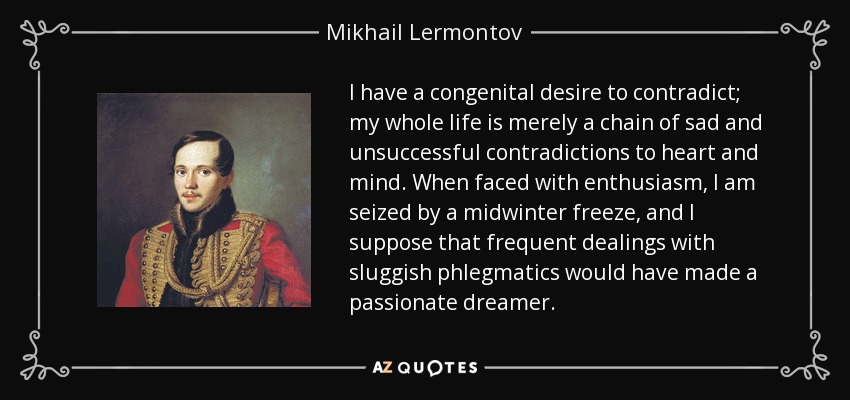 I have a congenital desire to contradict; my whole life is merely a chain of sad and unsuccessful contradictions to heart and mind. When faced with enthusiasm, I am seized by a midwinter freeze, and I suppose that frequent dealings with sluggish phlegmatics would have made a passionate dreamer. - Mikhail Lermontov