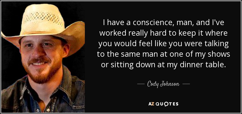 I have a conscience, man, and I've worked really hard to keep it where you would feel like you were talking to the same man at one of my shows or sitting down at my dinner table. - Cody Johnson