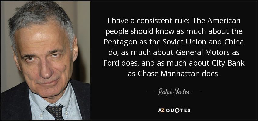 I have a consistent rule: The American people should know as much about the Pentagon as the Soviet Union and China do, as much about General Motors as Ford does, and as much about City Bank as Chase Manhattan does. - Ralph Nader
