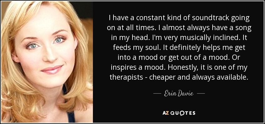 I have a constant kind of soundtrack going on at all times. I almost always have a song in my head. I'm very musically inclined. It feeds my soul. It definitely helps me get into a mood or get out of a mood. Or inspires a mood. Honestly, it is one of my therapists - cheaper and always available. - Erin Davie